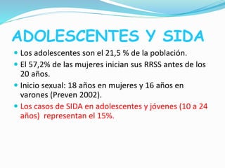 ADOLESCENTES Y SIDA
 Los adolescentes son el 21,5 % de la población.
 El 57,2% de las mujeres inician sus RRSS antes de los
20 años.
 Inicio sexual: 18 años en mujeres y 16 años en
varones (Preven 2002).
 Los casos de SIDA en adolescentes y jóvenes (10 a 24
años) representan el 15%.
 