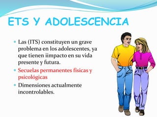 ETS Y ADOLESCENCIA
 Las (ITS) constituyen un grave
problema en los adolescentes, ya
que tienen iimpacto en su vida
presente y futura.
 Secuelas permanentes físicas y
psicológicas
 Dimensiones actualmente
incontrolables.
 