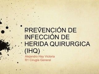 PREVENCIÓN DE
INFECCIÓN DE
HERIDA QUIRURGICA
(IHQ)
Alejandro Hay Victoria
R1 Cirugía General
 