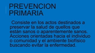 PREVENCION
PRIMARIA
Consiste en los actos destinados a
preservar la salud de quellos que
están sanos o aparentemente sanos.
Acciones orientadas hacia el individuo
o comunidad y el ambiente biofísico
buscando evitar la enfermedad.
 