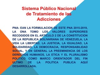 PNA- EAN LA FORMULACION DE ESTE PNA 2015-2019,
LA ONA TOMO LOS VALORES SUPERIORES
RECOGIDOS EN EL ARTICULO 2 DE LA CONSTITUCION
DE LA REPUBLICA BOLIVARIANA DE VENEZUELA, LA
VIDA LA LIBERTAD, LA JUSTICIA, LA IGUALDAD, LA
SOLIDARIDAD, LA DEMOCRACIA, RESPONSABILIDAD
SOCIAL, Y EN GENERAL LA PREEMINENCIA DE LOS
DERECHOS HUMANOS, LA ETICA Y EL PLURALISMO
POLITICO COMO MARCO ORIENTADOR DEL FIN
ULTIMO DE LA POLITICA PUBLICA AQUÍ
DESARROLLADA.
Sistema Público Nacional
de Tratamiento de las
Adicciones
 