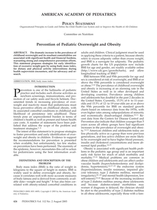 AMERICAN ACADEMY OF PEDIATRICS

                                                   POLICY STATEMENT
      Organizational Principles to Guide and Define the Child Health Care System and/or Improve the Health of All Children


                                                     Committee on Nutrition


                        Prevention of Pediatric Overweight and Obesity

ABSTRACT. The dramatic increase in the prevalence of                  adults and children. Clinical judgment must be used
childhood overweight and its resultant comorbidities are              in applying these criteria to a patient, because obesity
associated with significant health and financial burdens,             refers to excess adiposity rather than excess weight,
warranting strong and comprehensive prevention efforts.               and BMI is a surrogate for adiposity. The pediatric
This statement proposes strategies for early identifica-
                                                                      growth charts for the US population now include
tion of excessive weight gain by using body mass index,
for dietary and physical activity interventions during                BMI for age and gender, are readily available online
health supervision encounters, and for advocacy and re-               (http://www.cdc.gov/growthcharts), and allow
search.                                                               longitudinal tracking of BMI.8
                                                                         BMI between 85th and 95th percentile for age and
                                                                      sex is considered at risk of overweight, and BMI at or
ABBREVIATION. BMI, body mass index.
                                                                      above the 95th percentile is considered overweight
                      INTRODUCTION                                    or obese.9,10 The prevalence of childhood overweight
                                                                      and obesity is increasing at an alarming rate in the

P
       revention is one of the hallmarks of pediatric
                                                                      United States as well as in other developed and
       practice and includes such diverse activities as
                                                                      developing countries. Prevalence among children
       newborn screenings, immunizations, and pro-
                                                                      and adolescents has doubled in the past 2 decades in
motion of car safety seats and bicycle helmets. Doc-
                                                                      the United States. Currently, 15.3% of 6- to 11-year-
umented trends in increasing prevalence of over-
weight and inactivity mean that pediatricians must                    olds and 15.5% of 12- to 19-year-olds are at or above
focus preventive efforts on childhood obesity, with                   the 95th percentile for BMI on standard growth
its associated comorbid conditions in childhood and                   charts based on reference data from the 1970s, with
likelihood of persistence into adulthood. These                       even higher rates among subpopulations of minority
trends pose an unprecedented burden in terms of                       and economically disadvantaged children.10,11 Re-
children’s health as well as present and future health                cent data from the Centers for Disease Control and
care costs. A number of statements have been pub-                     Prevention also indicate that children younger than 5
lished that address the scope of the problem and                      years across all ethnic groups have had significant
treatment strategies.1– 6                                             increases in the prevalence of overweight and obesi-
   The intent of this statement is to propose strategies              ty.12,13 American children and adolescents today are
to foster prevention and early identification of over-                less physically active as a group than were previous
weight and obesity in children. Evidence to support                   generations, and less active children are more likely
the recommendations for prevention is presented                       to be overweight and to have higher blood pressure,
when available, but unfortunately, too few studies                    insulin and cholesterol concentrations and more ab-
on prevention have been performed. The enormity of                    normal lipid profiles.14,15
the epidemic, however, necessitates this call to action                  Obesity is associated with significant health prob-
for pediatricians using the best information avail-                   lems in the pediatric age group and is an important
able.                                                                 early risk factor for much of adult morbidity and
                                                                      mortality.15,16 Medical problems are common in
      DEFINITIONS AND DESCRIPTION OF THE                              obese children and adolescents and can affect cardio-
                   PROBLEM                                            vascular health (hypercholesterolemia and dyslipi-
   Body mass index (BMI) is the ratio of weight in                    demia, hypertension),14,17–19 the endocrine system
kilograms to the square of height in meters. BMI is                   (hyperinsulinism, insulin resistance, impaired glu-
widely used to define overweight and obesity, be-                     cose tolerance, type 2 diabetes mellitus, menstrual
cause it correlates well with more accurate measures                  irregularity),20 –22 and mental health (depression, low
of body fatness and is derived from commonly avail-                   self-esteem).23,24 Because of the increasing incidence
able data—weight and height.7 It has also been cor-                   of type 2 diabetes mellitus among obese adolescents
related with obesity-related comorbid conditions in                   and because diabetes-related morbidities may
                                                                      worsen if diagnosis is delayed, the clinician should
PEDIATRICS (ISSN 0031 4005). Copyright © 2003 by the American Acad-   be alert to the possibility of type 2 diabetes mellitus
emy of Pediatrics.                                                    in all obese adolescents, especially those with a fam-

424      PEDIATRICS Vol. 112 No. 2 August 2003
 
