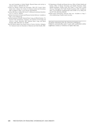 ness and Committee on School Health. Physical fitness and activity in            US Department of Health and Human Services, Office of Public Health and
  schools. Pediatrics. 2000;105:1156 –1157                                          Science, Office of Disease Prevention and Health Promotion, Public
Centers for Disease Control and Prevention. 2000 CDC Growth Charts:                 Health Foundation. Healthy People 2010 Toolkit: A Field Guide to Health
  United States. Atlanta, GA: Centers for Disease Control and Prevention;           Planning. Washington, DC: Public Health Foundation; 2002. Available at:
  2000. Available at: http://www.cdc.gov/growthcharts                               http://www.health.gov/healthypeople/state/toolkit or by calling toll-
Jacobson MS, Rees J, Golden NH, Irwin C. Adolescent nutritional disorders.          free 877/252–1200 (Item RM-005)
  Ann N Y Acad Sci. 1997;817                                                       Weight-control Information Network Web site. Available at: http://
National Association for Sports and Physical Activity Web site. Available at:       www.niddk.nih.gov/health/nutrit/win.htm
  http://www.aahperd.org
National Institutes of Health, National Heart, Lung, and Blood Institute. The
  Practical Guide: Identification, Evaluation, and Treatment of Overweight and
  Obesity in Adults. Rockville, MD: National Heart, Lung, and Blood
  Institute; 2000. NIH Publ. No. 00-4084                                           All policy statements from the American Academy of
Story M, Holt K, Sofka D, eds. Bright Futures in Practice: Nutrition. Arlington,   Pediatrics automatically expire 5 years after publication unless
  VA: National Center for Education in Maternal and Child Health; 2000             reaffirmed, revised, or retired at or before that time.




430       PREVENTION OF PEDIATRIC OVERWEIGHT AND OBESITY
 