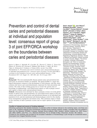 Prevention and control of dental
caries and periodontal diseases
at individual and population
level: consensus report of group
3 of joint EFP/ORCA workshop
on the boundaries between
caries and periodontal diseases
Jepsen S, Blanco J, Buchalla W, Carvalho JC, Dietrich T, D€orfer C, Eaton KA,
Figuero E, Frencken JE, Graziani F, Higham SM, Kocher T, Maltz M, Ortiz-
Vigon A, Schmoeckel J, Sculean A, Tenuta LMA, van der Veen MH,
Machiulskiene V. Prevention and control of dental caries and periodontal diseases
at individual and population level: consensus report of group 3 of joint EFP/ORCA
workshop on the boundaries between caries and periodontal diseases. J Clin
Periodontol 2017; 44 (Suppl. 18): S85–S93. doi: 10.1111/jcpe.12687.
Abstract
Background: The non-communicable diseases dental caries and periodontal dis-
eases pose an enormous burden on mankind. The dental bioﬁlm is a major bio-
logical determinant common to the development of both diseases, and they share
common risk factors and social determinants, important for their prevention and
control. The remit of this working group was to review the current state of
knowledge on epidemiology, socio-behavioural aspects as well as plaque control
with regard to dental caries and periodontal diseases.
Methods: Discussions were informed by three systematic reviews on (i) the global
burden of dental caries and periodontitis; (ii) socio-behavioural aspects in the pre-
vention and control of dental caries and periodontal diseases at an individual and
population level; and (iii) mechanical and chemical plaque control in the simulta-
neous management of gingivitis and dental caries. This consensus report is based
on the outcomes of these systematic reviews and on expert opinion of the partici-
pants.
Søren Jepsen1
, Juan Blanco2
,
Wolfgang Buchalla3
, Joana C.
Carvalho4
, Thomas Dietrich5
, Christof
D€orfer6
, Kenneth A. Eaton7
, Elena
Figuero8
, Jo E. Frencken9
, Filippo
Graziani10
, Susan M. Higham11
,
Thomas Kocher12
, Marisa Maltz13
,
Alberto Ortiz-Vigon8
, Julian
Schmoeckel14
, Anton Sculean15
, Livia
M.A. Tenuta16
, Monique H. van der
Veen17,18
and Vita Machiulskiene19
1
Department of Periodontology, Operative &
Preventive Dentistry, University of Bonn,
Bonn, Germany; 2
Department of
Stomatology, University of Santiago de
Compostela, Santiago de Compostela, Spain;
3
Department for Conservative Dentistry and
Periodontology, University Medical Center
Regensburg, Regensburg, Germany; 4
Faculty
of Medicine and Dentistry, Catholic University
of Louvain, Brussels, Belgium; 5
The School
of Dentistry, University of Birmingham,
Birmingham, UK; 6
Clinic for Conservative
Dentistry and Periodontology, Christian-
Albrechts-University Kiel, Kiel, Germany;
7
University of Leeds, University of Kent,
Canterbury, UK; 8
Periodontology, University
Complutense, Madrid, Spain; 9
Radboud
University Medical Center, Nijmegen, The
Netherlands; 10
Department of Surgical,
Medical, Molecular and Critical Area
Pathology, University of Pisa, Pisa, Italy;
11
Department of Health Services Research &
School of Dentistry, University of Liverpool,
Liverpool, UK; 12
Unit of Periodontology,
University Medicine, Ernst-Moritz-Arndt-
University Greifswald, Greifswald, Germany;
13
Department of Preventive and Social
Dentistry, Federal University of Rio Grande
do Sul, Porto Alegre, Brazil; 14
Department of
Preventive & Pediatric Dentistry, University
of Greifswald, Greifswald, Germany;
15
Department of Periodontology, School of
Dental Medicine, University of Bern, Bern,
Switzerland; 16
Piracicaba Dental School,
University of Campinas (UNICAMP),
Piraciaba, Brazil; 17
Department of Preventive
Dentistry, Academic Centre for Dentistry
Amsterdam, University of Amsterdam and VU
Conﬂict of interest and source of funding statement
Workshop participants ﬁled detailed disclosure of potential conﬂict of interest relevant to the workshop topics, and these are
kept on ﬁle. Declared potential dual commitments included having received research funding, consultant fees and speaker’s
fees from the following: CPGABA, Curasept, Dentsply Sirona Implants, EMS, Geistlich, Generic Implants Ltd., GSK, Kreus-
sler, IBSA, IQWIG, Juice Plus, J & J, Menarina Richerche, P & G, Sch€ulke & Mayr, Straumann, Sunstar, 3M, Unilever.
Funding for this workshop was provided by the European Federation of Periodontology in part through an unrestricted educa-
tional grant from Colgate-Palmolive Europe.
© 2017 John Wiley & Sons A/S. Published by John Wiley & Sons Ltd S85
J Clin Periodontol 2017; 44 (Suppl.18): S85–S93 doi: 10.1111/jcpe.12687
 