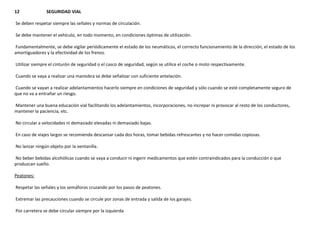 12 SEGURIDAD VIAL
Se deben respetar siempre las señales y normas de circulación.
Se debe mantener el vehículo, en todo momento, en condiciones óptimas de utilización.
Fundamentalmente, se debe vigilar periódicamente el estado de los neumáticos, el correcto funcionamiento de la dirección, el estado de los
amortiguadores y la efectividad de los frenos.
Utilizar siempre el cinturón de seguridad o el casco de seguridad, según se utilice el coche o moto respectivamente.
Cuando se vaya a realizar una maniobra se debe señalizar con suficiente antelación.
Cuando se vayan a realizar adelantamientos hacerlo siempre en condiciones de seguridad y sólo cuando se esté completamente seguro de
que no va a entrañar un riesgo.
Mantener una buena educación vial facilitando los adelantamientos, incorporaciones, no increpar ni provocar al resto de los conductores,
mantener la paciencia, etc.
No circular a velocidades ni demasiado elevadas ni demasiado bajas.
En caso de viajes largos se recomienda descansar cada dos horas, tomar bebidas refrescantes y no hacer comidas copiosas.
No lanzar ningún objeto por la ventanilla.
No beber bebidas alcohólicas cuando se vaya a conducir ni ingerir medicamentos que estén contraindicados para la conducción o que
produzcan sueño.
Peatones:
Respetar las señales y los semáforos cruzando por los pasos de peatones.
Extremar las precauciones cuando se circule por zonas de entrada y salida de los garajes.
Por carretera se debe circular siempre por la izquierda
 