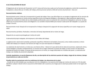 0.10.3 EVALUACIONES DE SALUD
El Reglamento de los Servicios de Prevención ( art.37 ) marca de forma clara cuales son las funciones de vigilancia y control de la salud de los
trabajadores a desarrollar por el médico del trabajo y demás personal sanitario ( DUE) del servicio de prevención . Estas son:
Reconocimientos médicos:
Reconocimiento previo. Antes de la incorporación al puesto de trabajo. Pese a que dicha figura no se consigna el reglamento de los servicios de
prevención, sí que aparece en ciertas normas específicas (como la de agentes biológicos, cancerígenos) y sigue totalmente vigente para la
vigilancia de la salud en el ámbito de las enfermedades profesionales y para la evaluación de la salud de los trabajadores nocturnos. Se debe
añadir que el reconocimiento previo será obligatorio si se considera imprescindible para evaluar la adecuación del trabajador a su puesto de
trabajo o función.
Reconocimiento inicial. Después de la incorporación al trabajo o después de la asignación de tareas específicas con nuevos riesgos para la
salud.
Reconocimientos periódicos. Realizados a intervalos de tiempo dependiendo de los niveles de riesgo.
Después de una ausencia prolongada por motivos de salud
A demanda del propio trabajador, del empresario o del médico del trabajo.
La vigilancia de la salud estará sometida a protocolos específicos ( Ministerio de Sanidad y Consumo) u otros medios existentes ( criterio
médico del trabajo) con respecto a los factores de riesgo a los que esté expuesto el trabajador.
Los exámenes de salud incluirán, en todo caso, una historia clínica – laboral en la que además de los datos de anamnesis, exploración clínica,
control biológico y estudios complementarios, en función de los riesgos inherentes al puesto de trabajo, se hará constar una descripción
detallada del puesto de trabajo, el tiempo de permanencia en el mismo, los riesgos detectados en el análisis del puesto y condiciones del
trabajo y las medidas de prevención adoptadas.
Incluirán, igualmente, en caso de disponerse de ello, una descripción de los anteriores puestos de trabajo, riesgos de los mismos y tiempo
de permanencia en cada uno de ellos.
Estudios sobre las asociaciones entre las condiciones de trabajo y las alteraciones de la salud:
_ Estudio de las enfermedades que se produzcan entre los trabajadores y las ausencias del trabajo por motivos de salud con el fin de poder
identificar cualquier relación entre la causa de la enfermedad o de la ausencia y los riesgos para la salud que puedan existir en los lugares de
trabajo.
 