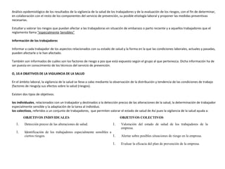 Análisis epidemiológico de los resultados de la vigilancia de la salud de los trabajadores y de la evaluación de los riesgos, con el fin de determinar,
en colaboración con el resto de los componentes del servicio de prevención, su posible etiología laboral y proponer las medidas preventivas
necesarias.
Estudiar y valorar los riesgos que puedan afectar a las trabajadoras en situación de embarazo o parto reciente y a aquellos trabajadores que el
reglamento llama “especialmente Sensibles”
Información de los trabajadores
Informar a cada trabajador de los aspectos relacionados con su estado de salud y la forma en la que las condiciones laborales, actuales y pasadas,
pueden afectarle o le han afectado.
También son informados de cuáles son los factores de riesgo a pos que está expuesto según el grupo al que pertenezca. Dicha información ha de
ser puesta en conocimiento de los técnicos del servicio de prevención.
O, 10.4 OBJETIVOS DE LA VIGILANCIA DE LA SALUD
En el ámbito laboral, la vigilancia de la salud se lleva a cabo mediante la observación de la distribución y tendencia de las condiciones de trabajo
(factores de riesgo)y sus efectos sobre la salud (riesgos).
Existen dos tipos de objetivos:
los individuales, relacionados con un trabajador y destinados a la detección precoz de las alteraciones de la salud, la determinación de trabajador
especialmente sensible y la adaptación de la tarea al individuo.
los colectivos, referidos a un conjunto de trabajadores, que permiten valorar el estado de salud de Así pues la vigilancia de la salud ayuda a:
OBJETIVOS INDIVIDUALES OBJETIVOS COLECTIVOS
1. Detección precoz de las alteraciones de salud.
1. Identificación de los trabajadores especialmente sensibles a
ciertos riesgos.
1. Valoración del estado de salud de los trabajadores de la
empresa.
1. Alertar sobre posibles situaciones de riesgo en la empresa.
1. Evaluar la eficacia del plan de prevención de la empresa.
 