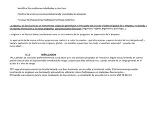 Identificar los problemas individuales o colectivos
Planificar la acción preventiva estableciendo prioridades de actuación
Y evaluar la eficacia de las medidas preventivas existentes
La vigilancia de la salud no es un instrumento aislado de prevención. Forma parte del plan de prevención global de la empresa, recibiendo y
facilitando información a los otros programas que constituyen dicho plan (seguridad, higiene, ergonomía, psicología...).
La vigilancia de la salud debe considerarse como un instrumento de los programas de prevención de la empresa.
La aportación de la misma a dichos programas se realizará a todos los niveles - ¿qué alteraciones presenta la salud de los trabajadores? –
hasta la evaluación de la eficacia del programa global - ¿las medidas preventivas han dado el resultado esperado? - ¿pueden ser
mejoradas?....
0.11 SEÑALIZACION
1º Las señales se instalarán preferentemente a una altura y en una posición apropiadas en relación al ángulo visual, teniendo en cuenta
posibles obstáculos, en la proximidad inmediata del riesgo u objeto que deba señalizarse o, cuando se trate de un riesgo general, en el
acceso a la zona de riesgo.
2º El lugar de emplazamiento de la señal deberá estar bien iluminado, ser accesible y fácilmente visible. Si la iluminación general es
insuficiente, se empleará una iluminación adicional o se utilizarán colores fosforescentes o materiales fluorescentes...
3º Cuando sea necesario para la mejor localización de los extintores, se señalizarán de acuerdo con la norma UNE 23-033-81
 