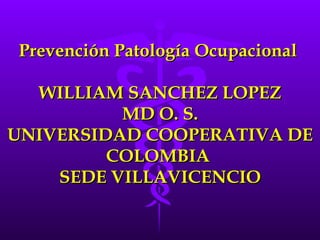 Prevención Patología Ocupacional  WILLIAM SANCHEZ LOPEZ MD O. S. UNIVERSIDAD COOPERATIVA DE COLOMBIA  SEDE VILLAVICENCIO 