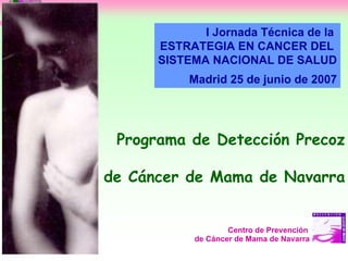 I Jornada Técnica de la
      ESTRATEGIA EN CANCER DEL
      SISTEMA NACIONAL DE SALUD
           Madrid 25 de junio de 2007




 Programa de Detección Precoz

de Cáncer de Mama de Navarra


                    Centro de Prevención
            de Cáncer de Mama de Navarra
 