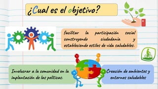 Creación de ambientes y
entornos saludables
facilitar la participación social
construyendo ciudadanía y
estableciendo estilos de vida saludables.
Involucrar a la comunidad en la
implantación de las políticas.
¿Cual es el objetivo?
 