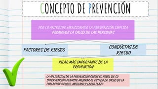 CONCEPTO DE PREVENCIÓN
POR LO ANTERIOR MENCIONADO LA PREVENCIÓN IMPLICA
PROMOVER LA SALUD DE LAS PERSONAS
FACTORES DE RIESGO
CONDUCTAS DE
RIESGO
PILAR MÁS IMPORTANTE DE LA
PREVENCIÓN
LA APLICACIÓN DE LA PREVENCIÓN SEGÚN EL NIVEL DE SU
INTERVENCIÓN PERMITE MEJORAR EL ESTADO DE SALUD DE LA
POBLACIÓN A CORTO, MEDIANO Y LARGO PLAZO
 