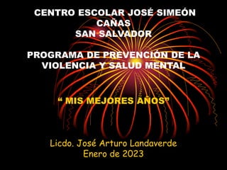 CENTRO ESCOLAR JOSÉ SIMEÓN
CAÑAS
SAN SALVADOR
PROGRAMA DE PREVENCIÓN DE LA
VIOLENCIA Y SALUD MENTAL
“ MIS MEJORES AÑOS”
Licdo. José Arturo Landaverde
Enero de 2023
 