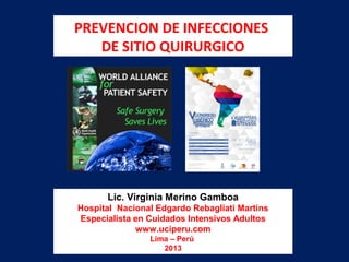 PREVENCION DE INFECCIONES
DE SITIO QUIRURGICO
Lic. Virginia Merino Gamboa
Hospital Nacional Edgardo Rebagliati Martins
Especialista en Cuidados Intensivos Adultos
www.uciperu.com
Lima – Perú
2013
 