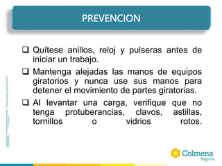  Quítese anillos, reloj y pulseras antes de
iniciar un trabajo.
 Mantenga alejadas las manos de equipos
giratorios y nunca use sus manos para
detener el movimiento de partes giratorias.
 Al levantar una carga, verifique que no
tenga protuberancias, clavos, astillas,
tornillos o vidrios rotos.
PREVENCION
 