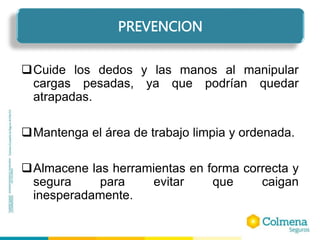 Cuide los dedos y las manos al manipular
cargas pesadas, ya que podrían quedar
atrapadas.
Mantenga el área de trabajo limpia y ordenada.
Almacene las herramientas en forma correcta y
segura para evitar que caigan
inesperadamente.
PREVENCION
 