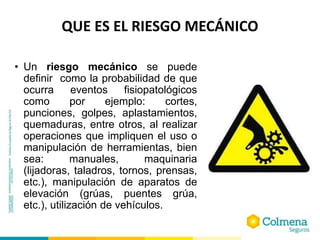 QUE ES EL RIESGO MECÁNICO
• Un riesgo mecánico se puede
definir como la probabilidad de que
ocurra eventos fisiopatológicos
como por ejemplo: cortes,
punciones, golpes, aplastamientos,
quemaduras, entre otros, al realizar
operaciones que impliquen el uso o
manipulación de herramientas, bien
sea: manuales, maquinaria
(lijadoras, taladros, tornos, prensas,
etc.), manipulación de aparatos de
elevación (grúas, puentes grúa,
etc.), utilización de vehículos.
 