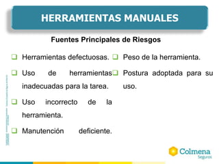  Herramientas defectuosas.
 Uso de herramientas
inadecuadas para la tarea.
 Uso incorrecto de la
herramienta.
 Manutención deficiente.
 Peso de la herramienta.
 Postura adoptada para su
uso.
Fuentes Principales de Riesgos
HERRAMIENTAS MANUALES
 