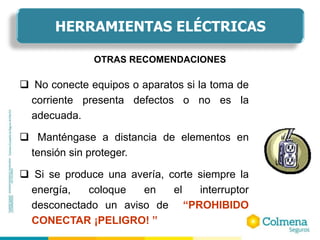  No conecte equipos o aparatos si la toma de
corriente presenta defectos o no es la
adecuada.
 Manténgase a distancia de elementos en
tensión sin proteger.
 Si se produce una avería, corte siempre la
energía, coloque en el interruptor
desconectado un aviso de “PROHIBIDO
CONECTAR ¡PELIGRO! ”
OTRAS RECOMENDACIONES
HERRAMIENTAS ELÉCTRICAS
 