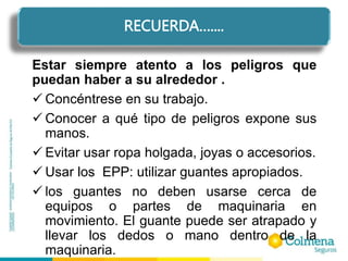 Estar siempre atento a los peligros que
puedan haber a su alrededor .
 Concéntrese en su trabajo.
 Conocer a qué tipo de peligros expone sus
manos.
 Evitar usar ropa holgada, joyas o accesorios.
 Usar los EPP: utilizar guantes apropiados.
 los guantes no deben usarse cerca de
equipos o partes de maquinaria en
movimiento. El guante puede ser atrapado y
llevar los dedos o mano dentro de la
maquinaria.
RECUERDA…....
RECUERDA…....
 