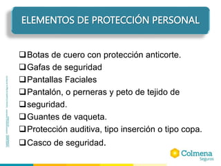 Botas de cuero con protección anticorte.
Gafas de seguridad
Pantallas Faciales
Pantalón, o perneras y peto de tejido de
seguridad.
Guantes de vaqueta.
Protección auditiva, tipo inserción o tipo copa.
Casco de seguridad.
ELEMENTOS DE PROTECCIÓN PERSONAL
 