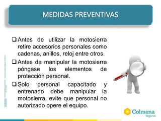 Antes de utilizar la motosierra
retire accesorios personales como
cadenas, anillos, reloj entre otros.
Antes de manipular la motosierra
póngase los elementos de
protección personal.
Solo personal capacitado y
entrenado debe manipular la
motosierra, evite que personal no
autorizado opere el equipo.
MEDIDAS PREVENTIVAS
 