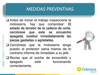 ELEMENTOS DE PROTECCIÓN PERSONAL
 Antes de iniciar el trabajo inspeccione la
motosierra, hay que comprobar: El
estado de tensión de la cadena de corte,
cerciórese que esta se encuentre
apagada; sustituir inmediatamente las
piezas gastadas o agrietadas.
 Cerciórese que la motosierra tenga
puesto el protector salva manos de lo
contrario informe de inmediato a su jefe.
 Revise que el suiche de encendido y
apagado esté funcionando
correctamente.
MEDIDAS PREVENTIVAS
 