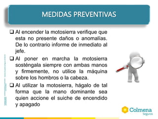 ELEMENTOS DE PROTECCIÓN PERSONAL
 Al encender la motosierra verifique que
esta no presente daños o anomalías.
De lo contrario informe de inmediato al
jefe.
 Al poner en marcha la motosierra
sosténgala siempre con ambas manos
y firmemente, no utilice la máquina
sobre los hombros o la cabeza.
 Al utilizar la motosierra, hágalo de tal
forma que la mano dominante sea
quien accione el suiche de encendido
y apagado
MEDIDAS PREVENTIVAS
 