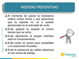 ELEMENTOS DE PROTECCIÓN PERSONAL
 Al momento de operar la motosierra
realice cortes rectos y que garanticen
que la espada no va a quedar
aprisionada en la actividad de corte.
 Evite golpear la espada al mismo
tiempo que se corta.
 Evite abandonar el equipo mientras
esté en funcionamiento.
 Evite cortar en zonas poco accesibles
y en posiciones forzadas.
 Evite la presencia de cables eléctricos
en las zonas de trabajo.
MEDIDAS PREVENTIVAS
 