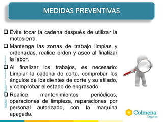  Evite tocar la cadena después de utilizar la
motosierra.
 Mantenga las zonas de trabajo limpias y
ordenadas, realice orden y aseo al finalizar
la labor.
 Al finalizar los trabajos, es necesario:
Limpiar la cadena de corte, comprobar los
ángulos de los dientes de corte y su afilado,
y comprobar el estado de engrasado.
 Realice mantenimientos periódicos,
operaciones de limpieza, reparaciones por
personal autorizado, con la maquina
apagada.
MEDIDAS PREVENTIVAS
 