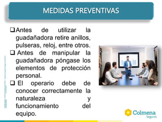MEDIDAS PREVENTIVAS
Antes de utilizar la
guadañadora retire anillos,
pulseras, reloj, entre otros.
 Antes de manipular la
guadañadora póngase los
elementos de protección
personal.
 El operario debe de
conocer correctamente la
naturaleza y
funcionamiento del
equipo.
 