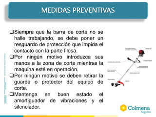 MEDIDAS PREVENTIVAS
Siempre que la barra de corte no se
halle trabajando, se debe poner un
resguardo de protección que impida el
contacto con la parte filosa.
Por ningún motivo introduzca sus
manos a la zona de corte mientras la
maquina esté en operación.
Por ningún motivo se deben retirar la
guarda o protector del equipo de
corte.
Mantenga en buen estado el
amortiguador de vibraciones y el
silenciador.
 
