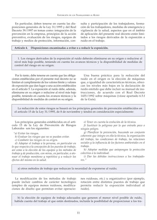 En particular, deben tenerse en cuenta las dis-
posiciones generales de la Ley 31/1995 y del Real
Decreto 39/1997 en temas como: integración de la
prevención en la empresa, principios de la acción
preventiva, evaluación de los riesgos, equipos de
trabajo y medios de protección, información, con-
sulta y participación de los trabajadores, forma-
ción de los trabajadores, medidas de emergencia y
vigilancia de la salud, aspectos que en el ámbito
de aplicación del presente real decreto están limi-
tados a los riesgos derivados de la exposición a
ruido en el trabajo.
Por lo tanto, debe tenerse en cuenta que las obliga-
ciones establecidas por el presente real decreto no se
limitan al cumplimiento de los valores límite y valores
de exposición que dan lugar a una acción establecidos
en el artículo 5. La exposición al ruido debe, además,
eliminarse en su origen o reducirse al nivel más bajo
posible, teniendo en cuenta los avances técnicos y la
disponibilidad de medidas de control en su origen.
Una buena práctica para la reducción del
ruido en el origen es la elección de máquinas
que, a igualdad de características técnicas, ofrez-
can los niveles más bajos en la declaración de
ruido emitido que debe incluir su manual de ins-
trucciones, de acuerdo con el Real Decreto
1435/1992 sobre máquinas (véase apartado 6.5.f
de la Guía).
La modificación de los métodos de trabajo
puede incluir cambios de carácter tecnológico
(empleo de equipos menos ruidosos, modifica-
ciones de diseño que permitan evitar operacio-
nes ruidosas, etc.) u organizativo (por ejemplo,
rotación entre distintos puestos de trabajo que
permita reducir la exposición individual al
ruido).
Los principios generales establecidos en el artí-
culo 15 de la Ley de Prevención de Riesgos
Laborales son los siguientes:
“a) Evitar los riesgos.
b) Evaluar los riesgos que no se puedan evitar.
c) Combatir los riesgos en su origen.
d) Adaptar el trabajo a la persona, en particular en
lo que respecta a la concepción de los puestos de trabajo,
así como a la elección de los equipos y los métodos de
trabajo y de producción, con miras, en particular, a ate-
nuar el trabajo monótono y repetitivo y a reducir los
efectos del mismo en la salud.
e) Tener en cuenta la evolución de la técnica.
f) Sustituir lo peligroso por lo que entrañe poco o
ningún peligro.
g) Planificar la prevención, buscando un conjunto
coherente que integre en ella la técnica, la organización
del trabajo, las condiciones de trabajo, las relaciones
sociales y la influencia de los factores ambientales en el
trabajo.
h) Adoptar medidas que antepongan la protección
colectiva a la individual.
i) Dar las debidas instrucciones a los trabajado-
res.”
EXPOSICIÓN DE LOS TRABAJADORES AL RUIDO
11
La reducción de estos riesgos se basará en los principios generales de prevención establecidos en
el artículo 15 de la Ley 31/1995, de 8 de noviembre y tendrá en consideración especialmente:
a) otros métodos de trabajo que reduzcan la necesidad de exponerse al ruido;
b) la elección de equipos de trabajo adecuados que generen el menor nivel posible de ruido,
habida cuenta del trabajo al que están destinados, incluida la posibilidad de proporcionar a los tra-
Artículo 4. Disposiciones encaminadas a evitar o a reducir la exposición.
1. Los riesgos derivados de la exposición al ruido deberán eliminarse en su origen o reducirse al
nivel más bajo posible, teniendo en cuenta los avances técnicos y la disponibilidad de medidas de
control del riesgo en su origen.
 