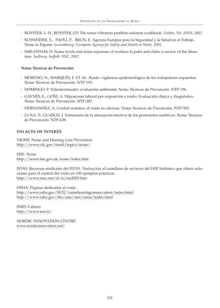 - ROYSTER, L. H., ROYSTER, J.D. The noise-vibration problem-solution workbook. Fairfax, VA: AIHA, 2002.
- SCHNEIDER, E., PAOLI, P., BRUN, E. Agencia Europea para la Seguridad y la Salud en el Trabajo.
Noise in Figures. Luxembourg: European Agency for Safety and Health at Work, 2005.
- SMEATHAM, D. Noise levels and noise exposure of workers in pubs and clubs: a review of the litera-
ture. Sudbury, Suffolk: HSE, 2002.
Notas Técnicas de Prevención:
- MORENO, N., MARQUÉS, F. ET AL. Ruido: vigilancia epidemiológica de los trabajadores expuestos.
Notas Técnicas de Prevención. NTP-193.
- DOMINGO, P. Videoterminales: evaluación ambiental. Notas Técnicas de Prevención. NTP-196.
- GAYNÉS, E., GOÑI, A. Hipoacusia laboral por exposición a ruido: Evaluación clínica y diagnóstico.
Notas Técnicas de Prevención. NTP-287.
- HERNÁNDEZ, A. Confort acústico: el ruido en oficinas. Notas Técnicas de Prevención. NTP-503.
- LUNA, P., GUASCH, J. Estimación de la atenuación efectiva de los protectores auditivos. Notas Técnicas
de Prevención. NTP-638.
ENLACES DE INTERÉS
NIOSH: Noise and Hearing Loss Prevention
http://www.cdc.gov/niosh/topics/noise/
HSE: Noise
http://www.hse.gov.uk/noise/index.htm
ISTAS: Recursos sindicales del ISTAS. Traducción al castellano de un texto del HSE británico que ofrece solu-
ciones para el control del ruido en 100 ejemplos prácticos.
http://www.istas.net/sl/rs/rso2003.htm
OSHA: Páginas dedicadas al ruido
http://www.osha.gov/SLTC/noisehearingconservation/index.html
http://www.osha.gov/dts/osta/otm/noise/index.html
INRS: Cahiers
http://www.inrs.fr/
NORDIC INNOVATION CENTRE
www.nordicinnovation.net/
101
EXPOSICIÓN DE LOS TRABAJADORES AL RUIDO
 