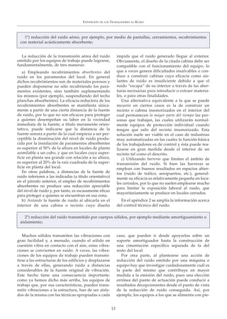 La reducción de la transmisión aérea del ruido
emitido por los equipos de trabajo puede lograrse,
fundamentalmente, de tres maneras:
a) Empleando recubrimientos absorbentes del
ruido en los paramentos del local. En general
dichos recubrimientos son de materiales porosos y
pueden disponerse no sólo recubriendo los para-
mentos existentes, sino también suplementando
los mismos (por ejemplo, suspendiendo del techo
planchas absorbentes). La eficacia reductora de los
recubrimientos absorbentes se manifiesta única-
mente a partir de una cierta distancia de la fuente
de ruido, por lo que no son eficaces para proteger
a quienes desempeñan su labor en la vecindad
inmediata de la fuente; a título meramente orien-
tativo, puede indicarse que la distancia de la
fuente sonora a partir de la cual empieza a ser per-
ceptible la disminución del nivel de ruido produ-
cida por la instalación de paramentos absorbentes
es superior al 50% de la altura en locales de planta
asimilable a un cubo, y que en locales cuya super-
ficie en planta sea grande con relación a su altura,
es superior al 20% de la raíz cuadrada de la super-
ficie en planta del local.
En otras palabras, a distancias de la fuente de
ruido inferiores a las indicadas (a título orientativo)
en el párrafo anterior, el empleo de recubrimientos
absorbentes no produce una reducción apreciable
del nivel de ruido y, por tanto, es escasamente eficaz
para proteger a quienes se encuentran en esa zona.
b) Aislando la fuente de ruido al ubicarla en el
interior de una cabina o recinto cuyo diseño
impida que el ruido generado llegue al exterior.
Obviamente, el diseño de la citada cabina debe ser
compatible con el funcionamiento del equipo, lo
que a veces genera dificultades insalvables o con-
duce a construir cabinas cuya eficacia como ais-
lantes de ruido es insuficiente debido a que el
ruido “escapa” de su interior a través de las aber-
turas necesarias para introducir o extraer materia-
les, o para otras finalidades.
Una alternativa equivalente a la que se puede
recurrir en ciertos casos es la de construir un
recinto o cabina insonorizados en el interior del
cual permanecen la mayor parte del tiempo las per-
sonas que trabajan, las cuales utilizarán normal-
mente equipos de protección individual cuando
tengan que salir del recinto insonorizado. Esta
solución suele ser viable en el caso de industrias
muy automatizadas en las cuales la función básica
de los trabajadores es de control y ésta puede rea-
lizarse en gran medida desde el interior de un
recinto tal como el descrito.
c) Utilizando barreras que limiten el ámbito de
transmisión del ruido. Si bien las barreras se
emplean con buenos resultados en espacios abier-
tos (ruido de tráfico, aeropuertos, etc.), general-
mente su eficacia es relativamente pequeña en loca-
les cerrados, por lo que no suelen emplearse mucho
para limitar la exposición laboral al ruido, que
mayoritariamente se produce en locales cerrados.
En el apéndice 2 se amplía la información acerca
del control técnico del ruido.
EXPOSICIÓN DE LOS TRABAJADORES AL RUIDO
13
Muchos sólidos transmiten las vibraciones con
gran facilidad y, a menudo, cuando el sólido en
cuestión vibra en contacto con el aire, estas vibra-
ciones se convierten en ruido. A veces, las vibra-
ciones de los equipos de trabajo pueden transmi-
tirse a las estructuras de los edificios y desplazarse
a través de ellas, generando ruido a distancias
considerables de la fuente original de vibración.
Este hecho tiene una consecuencia importante:
como ya hemos dicho más arriba, los equipos de
trabajo que, por sus características, pueden trans-
mitir vibraciones a la estructura, han de ser aisla-
dos de la misma con las técnicas apropiadas a cada
caso, que pueden ir desde apoyarlos sobre un
soporte amortiguador hasta la construcción de
una cimentación específica separada de la del
resto del local.
Por otra parte, al plantearse una acción de
reducción del ruido emitido por una máquina o
equipo hay que investigar cuidadosamente cuál es
la parte del mismo que contribuye en mayor
medida a la emisión del ruido, pues una elección
errónea del punto de actuación puede conducir a
resultados decepcionantes desde el punto de vista
de la reducción de ruido conseguida. Así, por
ejemplo, los equipos a los que se alimenta con pie-
1º) reducción del ruido aéreo, por ejemplo, por medio de pantallas, cerramientos, recubrimientos
con material acústicamente absorbente;
2º) reducción del ruido transmitido por cuerpos sólidos, por ejemplo mediante amortiguamiento o
aislamiento;
 