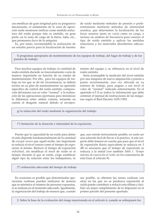 zas metálicas de gran longitud para su progresivo
mecanizado, el aislamiento de la zona de opera-
ción suele mostrarse ineficaz como medida reduc-
tora del ruido porque éste es emitido, en gran
parte, en la zona de carga de la barra, tubo, etc.,
que permanece fuera de la máquina.
Es, por tanto, recomendable la realización de
un estudio previo para la localización de fuentes
de ruido mediante métodos de presión o prefe-
rentemente mediante métodos de intensidad
acústica, que determinen la localización de los
focos sonoros tanto en vacío como en carga, e
incluso un análisis de frecuencia para conocer el
tipo de ruido emitido y aplicar las medidas
reductoras y los materiales absorbentes adecua-
dos.
EXPOSICIÓN DE LOS TRABAJADORES AL RUIDO
14
Para muchos equipos de trabajo, la cantidad de
ruido emitida durante su funcionamiento varía de
manera importante en función de su estado de
mantenimiento. Por ello, para los equipos de tra-
bajo en los que se dé tal circunstancia, se deberá
incluir en su plan de mantenimiento un apartado
específico de control del ruido emitido, compara-
ción del mismo con su valor “normal” y la realiza-
ción de las operaciones oportunas para minimizar
la diferencia entre ambos valores, teniendo en
cuenta el desgaste natural debido al envejeci-
miento del equipo y su influencia en el nivel de
ruido emitido.
Sería aconsejable la medición del nivel emitido
por una máquina de nueva adquisición o puesta a
punto recientemente, una vez ubicada en su
entorno de trabajo, para asignar a ese nivel el
valor de “normal” indicado anteriormente. En el
apartado 6.5 f) se indica la información que debe
contener el manual de instrucciones de las máqui-
nas según el Real Decreto 1435/1992.
f) programas apropiados de mantenimiento de los equipos de trabajo, del lugar de trabajo y de los
puestos de trabajo;
Puesto que la capacidad de un ruido para dañar
el oído depende fundamentalmente de la cantidad
de energía sonora que aquél recibe, tan importante
es reducir el nivel sonoro como el tiempo de expo-
sición al mismo. Reducir el tiempo de exposición
individual, sin modificar el nivel de ruido ni el
tiempo durante el que se emite, exige establecer
algún tipo de rotación entre los trabajadores, lo
que, aun siendo teóricamente posible, no suele ser
una solución fácil de llevar a la práctica. A este res-
pecto debe tenerse en cuenta que para que el nivel
de exposición diario equivalente se reduzca en 3
dB es necesario que el tiempo de exposición se
reduzca a la mitad (ver también Tabla 1. Tiempo
máximo de exposición al ruido, en los comentarios de
esta Guía al artículo 8).
g) la reducción del ruido mediante la organización del trabajo:
1º) limitación de la duración e intensidad de la exposición;
En ocasiones es posible que determinadas ope-
raciones ruidosas puedan realizarse de manera
que se minimice el número de personas expuestas,
si se realizan en el momento adecuado. Igualmente,
la organización del trabajo de manera que, cuando
sea posible, se alternen las tareas ruidosas con
otras en las que no se produzca exposición al
ruido puede contribuir a reducir esta última y faci-
litar un mejor cumplimiento de lo dispuesto en el
primer párrafo del presente apartado.
2º) ordenación adecuada del tiempo de trabajo.
2. Sobre la base de la evaluación del riesgo mencionada en el artículo 6, cuando se sobrepasen los
 