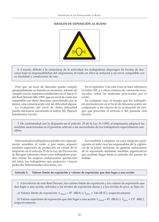 Para que un local de descanso pueda cumplir
apropiadamente su función es necesario, además de
cumplir con los requisitos establecidos en el Anexo V
del Real Decreto 486/1997, que su nivel de ruido sea
compatible con dicho descanso, permitiendo, por lo
menos, una comunicación oral sin dificultad alguna.
La evaluación del nivel de dicha dificultad
puede efectuarse calculando el índice SIL (Speech
Interference Level).
En el Apéndice 3 de esta Guía se hace referencia
al índice SIL y a otros criterios de valoración reco-
nocidos, sobre las molestias provocadas por el
ruido.
En cualquier caso, el tiempo que los trabajado-
res permanezcan en el local de descanso podrá ser
computado a los efectos de la evaluación de ries-
gos que prescribe el artículo 6 del presente real
decreto.
EXPOSICIÓN DE LOS TRABAJADORES AL RUIDO
16
RIESGOS DE EXPOSICIÓN AL RUIDO
4. Cuando, debido a la naturaleza de la actividad, los trabajadores dispongan de locales de des-
canso bajo la responsabilidad del empresario, el ruido en ellos se reducirá a un nivel compatible con
su finalidad y condiciones de uso.
Determinados trabajadores pueden ser especial-
mente sensibles al ruido y, por tanto, requerir
medidas especiales de protección en virtud de lo
dispuesto en el artículo 25 de la Ley de Prevención
de Riesgos Laborales. Entre esos trabajadores pue-
den citarse las mujeres embarazadas (protección
del feto), los trabajadores que padezcan o hayan
padecido determinadas afecciones, etc.
Las medidas a emplear, en cuya adopción parti-
ciparán en todo caso los responsables de la vigilan-
cia de la salud, incluirán, en general, reducciones
de la exposición mediante medidas organizativas
que podrían llegar hasta la retirada del puesto de
trabajo.
5. De conformidad con lo dispuesto en el artículo 25 de la Ley 31/1995, el empresario adaptará las
medidas mencionadas en el presente artículo a las necesidades de los trabajadores especialmente sen-
sibles.
1. A los efectos de este Real Decreto, los valores límite de exposición y los valores de exposición que
dan lugar a una acción, referidos a los niveles de exposición diaria y a los niveles de pico, se fijan en:
a) Valores límite de exposición: LAeq,d = 87 dB(A) y Lpico = 140 dB (C), respectivamente;
b) Valores superiores de exposición que dan lugar a una acción: LAeq,d = 85 dB(A) y Lpico = 137 dB(C),
respectivamente;
Artículo 5. Valores límite de exposición y valores de exposición que dan lugar a una acción.
 