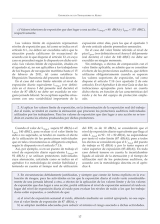 Los valores límite de exposición representan
niveles de exposición que, tal como se indica en el
artículo 8.1., no deben ser excedidos salvo que la
situación pueda calificarse de excepcional de
acuerdo con lo que dispone el artículo 12, en cuyo
caso se procederá según lo dispuesto en dicho artí-
culo. Los valores límite de exposición, citados en
el apartado a), no son aplicables a los trabajadores
de los buques de navegación marítima hasta el 15
de febrero de 2011, tal como establece la
Disposición Transitoria del presente real decreto.
En el caso del valor límite referido al nivel de
exposición diario equivalente LAeq,d (ver defini-
ción en el Anexo I del presente real decreto) el
valor de 87 dB(A) no debe ser excedido en nin-
guna jornada laboral. Se exceptúan aquellas situa-
ciones con una variabilidad importante de la
exposición entre días, para las que el apartado 3
de este artículo admite promedios semanales.
En el caso del valor límite referido al nivel de
pico Lpico (ver definición en el Anexo I del presente
real decreto) el valor de 140 dB(C) no debe ser
excedido en ningún momento.
Sin embargo, a efectos de comparación con el
valor límite aplicable, se admite que se considere
el efecto de las protecciones auditivas, que deben
utilizarse obligatoriamente cuando se superan
los valores superiores de exposición, tal como
dispone el artículo 7.1b (ver apartado 2 de este
artículo). En el Apéndice 4 de esta Guía se dan las
indicaciones apropiadas para tener en cuenta
dicho efecto, en función de las características del
ruido y de las del equipo de protección emple-
ado.
EXPOSICIÓN DE LOS TRABAJADORES AL RUIDO
17
Cuando el valor de LAeq,d supere 87 dB(A) o el
Lpico 140 dB(C), para evaluar si el valor límite ha
sido o no superado, se tendrá en cuenta el efecto
de la utilización de las protecciones individuales
que en tales circunstancias es obligatorio emplear,
según lo dispuesto en el artículo 7.1.b.
Así, por ejemplo, si en un puesto de trabajo el
nivel de exposición diario equivalente LAeq,d es
92 dB(A) y se utilizan protectores individuales
cuya atenuación, calculada como se indica en el
apéndice 4 o metodología de similar fiabilidad y
teniendo en cuenta el tiempo real de utilización
del EPI, es de 10 dB(A), se considerará que el
nivel de exposición diario equivalente que llega al
oído L’
Aeq,d es 92 - 10 = 82 dB(A), no superándose
por tanto el valor límite (87 dB(A)), pero a todos
los efectos se considerará que el L’Aeq,d del puesto
de trabajo es 92 dB(A) y por lo tanto supera el
valor superior de exposición (85 dB(A)). En todo
caso deberá tenerse en cuenta la incertidumbre
ligada al cálculo de la atenuación y el tiempo de
utilización real de los protectores auditivos, de
acuerdo con la metodología descrita en el apén-
dice 4.
2. Al aplicar los valores límite de exposición, en la determinación de la exposición real del trabaja-
dor al ruido, se tendrá en cuenta la atenuación que procuran los protectores auditivos individuales
utilizados por los trabajadores. Para los valores de exposición que dan lugar a una acción no se ten-
drán en cuenta los efectos producidos por dichos protectores.
3. En circunstancias debidamente justificadas, y siempre que conste de forma explícita en la eva-
luación de riesgos, para las actividades en las que la exposición diaria al ruido varíe considerable-
mente de una jornada laboral a otra, a efectos de la aplicación de los valores límite y de los valores
de exposición que dan lugar a una acción, podrá utilizarse el nivel de exposición semanal al ruido en
lugar del nivel de exposición diaria al ruido para evaluar los niveles de ruido a los que los trabaja-
dores están expuestos, a condición de que:
a) el nivel de exposición semanal al ruido, obtenido mediante un control apropiado, no sea supe-
rior al valor límite de exposición de 87 dB(A), y
b) se adopten medidas adecuadas para reducir al mínimo el riesgo asociado a dichas actividades.
c) Valores inferiores de exposición que dan lugar a una acción: LAeq,d = 80 dB(A) y Lpico = 135 dB(C),
respectivamente.
 