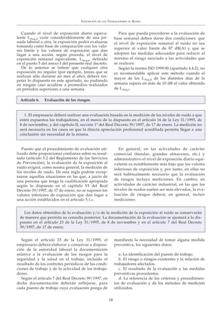 Cuando el nivel de exposición diario equiva-
lente LAeq,d varíe considerablemente de una jor-
nada laboral a otra, la exposición podrá evaluarse
tomando como base de comparación con los valo-
res límite y los valores de exposición que dan
lugar a una acción, según proceda, el nivel de
exposición semanal equivalente, LAeq,s, definido
en el punto 5 del anexo I del presente real decreto.
De lo anterior se infiere que cualquier otra
exposición no regular (por ejemplo, tareas que se
realizan sólo durante un mes al año), deberá res-
petar lo dispuesto en este apartado, no pudiendo
en ningún caso acudirse a promedios realizados
en períodos superiores a una semana.
Para que pueda procederse a la evaluación de
base semanal deben darse dos condiciones: que
el nivel de exposición semanal al ruido no sea
superior al valor límite de 87 dB(A) y que se
adopten las medidas adecuadas para reducir al
mínimo el riesgo asociado a las actividades que
se realicen.
Según la norma ISO 1999:90 (apartado 4.4.2), no
es recomendable aplicar este método cuando el
mayor de los LAeq,d de los distintos días de la
semana supera en más de 10 dB al valor obtenido
de LAeq,s.
Puesto que el procedimiento de evaluación uti-
lizado debe proporcionar confianza sobre su resul-
tado (artículo 5.2 del Reglamento de los Servicios
de Prevención), la evaluación de la exposición al
ruido exigirá, como norma general, la medición de
los niveles de ruido. De esta regla podrán excep-
tuarse aquellas situaciones en las que, a juicio de
una persona que tenga la cualificación apropiada
según lo dispuesto en el capítulo VI del Real
Decreto 39/1997, de 17 de enero, no se superen los
valores inferiores de exposición que dan lugar a
una acción establecidos en el artículo 5.1.c.
En general, en las actividades de carácter
comercial (tiendas, grandes almacenes, etc.) y
administrativo el nivel de exposición diario equi-
valente es notablemente más bajo que los valores
inferiores de exposición y, por tanto, en ellas no
será habitualmente necesario que la evaluación
de riesgos incluya mediciones. En cambio, en
actividades de carácter industrial, en las que los
niveles de ruidos suelen ser más elevados, la eva-
luación de riesgos deberá, en general, incluir
mediciones.
Según el artículo 23 de la Ley 31/1995, el
empresario deberá elaborar y conservar a disposi-
ción de la autoridad laboral la documentación
relativa a la evaluación de los riesgos para la
seguridad y la salud en el trabajo, incluido el
resultado de los controles periódicos de las condi-
ciones de trabajo y de la actividad de los trabaja-
dores.
Según el artículo 7 del Real Decreto 39/1997, en
dicha documentación deberán reflejarse, para
cada puesto de trabajo cuya evaluación ponga de
manifiesto la necesidad de tomar alguna medida
preventiva, los siguientes datos:
a. La identificación del puesto de trabajo.
b. El riesgo o riesgos existentes y la relación de
trabajadores afectados.
c. El resultado de la evaluación y las medidas
preventivas procedentes.
d. La referencia de los criterios y procedimien-
tos de evaluación y de los métodos de medición
utilizados.
EXPOSICIÓN DE LOS TRABAJADORES AL RUIDO
18
1. El empresario deberá realizar una evaluación basada en la medición de los niveles de ruido a que
estén expuestos los trabajadores, en el marco de lo dispuesto en el artículo 16 de la Ley 31/1995, de
8 de noviembre, y del capítulo II, sección 1ª del Real Decreto 39/1997, de 17 de enero. La medición no
será necesaria en los casos en que la directa apreciación profesional acreditada permita llegar a una
conclusión sin necesidad de la misma.
Los datos obtenidos de la evaluación y/o de la medición de la exposición al ruido se conservarán
de manera que permita su consulta posterior. La documentación de la evaluación se ajustará a lo dis-
puesto en el artículo 23 de la Ley 31/1995, de 8 de noviembre y en el artículo 7 del Real Decreto
39/1997, de 17 de enero.
Artículo 6. Evaluación de los riesgos.
 