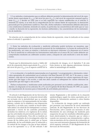 En relación con la comprobación de los valores límite de exposición, véase lo indicado en los comen-
tarios al artículo 5, apartado 1.
EXPOSICIÓN DE LOS TRABAJADORES AL RUIDO
19
Puesto que la determinación exacta y fiable del
nivel de exposición diario equivalente (LAeq,d) y/o
del nivel de pico (Lpico) es el aspecto central de la
evaluación de riesgos, en el Apéndice 5 de esta
Guía técnica se dan algunas precisiones técnicas
sobre la metodología de medida.
El artículo 6 del Reglamento de los Servicios de
Prevención dispone que la evaluación inicial debe
ser revisada con la periodicidad que se acuerde
entre la empresa y los representantes de los traba-
jadores, cuando así lo establezca una disposición
específica y, en todo caso, cuando se hayan detec-
tado daños a la salud de los trabajadores o se haya
apreciado a través de los controles periódicos,
incluidos los relativos a la vigilancia de la salud,
que las actividades de prevención pueden ser ina-
decuadas o insuficientes. Para ello se tendrán en
cuenta los resultados de la investigación sobre las
causas de los daños para la salud que se hayan
producido, de las actividades para la reducción y
el control de los riesgos a los que se hace referen-
cia en los apartados 1.a y 1.b del artículo 3 del
mismo Reglamento y del análisis de la situación
epidemiológica según los datos aportados por el
sistema de información sanitaria u otras fuentes
disponibles.
La evaluación de riesgos podrá ser realizada
por personas con formación de nivel intermedio
(artículo 36 del Reglamento de los Servicios de
Prevención), salvo cuando sea necesario el esta-
blecimiento de una estrategia de medición para
asegurarse de que los resultados obtenidos garan-
tizan efectivamente la situación que se valora o
cuando sea necesaria una interpretación o aplica-
ción no mecánica de los criterios de evaluación, en
cuyo caso será necesario disponer de formación de
nivel superior (artículo 37 del Reglamento de los
Servicios de Prevención).
3. Entre los métodos de evaluación y medición utilizados podrá incluirse un muestreo, que
deberá ser representativo de la exposición personal de los trabajadores. La forma de realización de
las mediciones, así como su número y duración se efectuará conforme a lo dispuesto en el anexo
II. Para la medición se utilizarán los instrumentos indicados en el anexo III, los cuales deberán ser
comprobados mediante un calibrador acústico antes y después de cada medición o serie de medi-
ciones.
4. La evaluación y la medición mencionadas en el apartado 1 se programarán y efectuarán a inter-
valos apropiados de conformidad con el artículo 6 del Real Decreto 39/1997, de 17 de enero y, como
mínimo, cada año en los puestos de trabajo en los que se sobrepasen los valores superiores de expo-
sición que dan lugar a una acción, o cada tres años cuando se sobrepasen los valores inferiores de
exposición que dan lugar a una acción.
Dichas evaluaciones y mediciones serán realizadas por personal con la debida cualificación, aten-
diendo a lo dispuesto en los artículos 36 y 37 y en el Capítulo III del Real Decreto 39/1997, en cuanto
a la organización de recursos para el desarrollo de actividades preventivas.
2. Los métodos e instrumentos que se utilicen deberán permitir la determinación del nivel de expo-
sición diario equivalente (LAeq,d), del nivel de pico (Lpico) y del nivel de exposición semanal equiva-
lente (LAeq,s), y decidir en cada caso si se han superado los valores establecidos en el artículo 5,
teniendo en cuenta, si se trata de la comprobación de los valores límite de exposición, la atenuación
procurada por los protectores auditivos. Para ello, dichos métodos e instrumentos deberán adecuarse
a las condiciones existentes, teniendo en cuenta, en particular, las características del ruido que se vaya
a medir, la duración de la exposición, los factores ambientales y las características de los instrumen-
tos de medición.
 