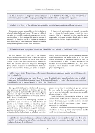 Los ruidos pueden ser estables, es decir, ajustarse
a la definición dada en el punto 7 del Anexo I del real
decreto, o no estables. Además, pueden o no conte-
ner impulsos, es decir, ruidos discretos en los que el
ascenso y la disminución de la presión acústica son
muy rápidos (ver los comentarios sobre sonómetros
integradores-promediadores en el Anexo III).
El tiempo de exposición se tendrá en cuenta
para el cálculo de los niveles de exposición equi-
valentes (diario o semanal, según proceda) pero
no para los ruidos de impacto, donde sólo es nece-
sario conocer el nivel de pico en dB(C).
El Real Decreto 212/2002, de 22 de febrero,
regula las emisiones sonoras en el entorno debidas
a determinadas máquinas de uso al aire libre; en
ciertos casos dichas emisiones sonoras están limi-
tadas. En los casos de dichas máquinas deberá por
tanto tenerse en cuenta el cumplimiento de lo dis-
puesto en dicho real decreto, así como la disponi-
bilidad de la información que reglamentariamente
deben suministrar los fabricantes, a la cual nos
hemos referido en el apartado anterior. Como ya
se ha comentado, el Real Decreto 524/2006, de 28
de abril, modificó el Real Decreto 212/2002, esta-
bleciendo unos nuevos valores límite para un
grupo de máquinas.
La exposición (laboral o extralaboral) a sustan-
cias químicas que afectan a distintas partes del
órgano auditivo, denominadas ototóxicas, puede
provocar un agravamiento de los efectos de la
exposición a ruido; también la exposición simultá-
nea a ruido y vibraciones.
Por ello, la evaluación de riesgos y las medidas
preventivas que se derivan de ella, tendrán en
cuenta la exposición combinada a ruido y a cual-
quiera de los agentes citados, conduciendo, en
general, a una aplicación más exigente de las res-
pectivas normativas de prevención y a una inten-
sificación de la vigilancia de la salud de los traba-
jadores expuestos. Se considerará que un trabaja-
dor que sufre las mencionadas exposiciones se
convierte en un trabajador especialmente sensible
a la exposición al ruido.
En el Apéndice 6 de esta Guía técnica se citan
las sustancias ototóxicas más conocidas, sus meca-
nismos de actuación, así como las acciones a tomar
frente a la exposición combinada a ruido y a agen-
tes químicos ototóxicos.
Se tendrá en cuenta asimismo si la exposición
simultánea a ruido y bajas temperaturas puede
conllevar un incremento del riesgo.
EXPOSICIÓN DE LOS TRABAJADORES AL RUIDO
20
5. En el marco de lo dispuesto en los artículos 15 y 16 de la Ley 31/1995, de 8 de noviembre, el
empresario, al evaluar los riesgos, prestará particular atención a los siguientes aspectos:
a) el nivel, el tipo y la duración de la exposición, incluida la exposición a ruido de impulsos;
b) la existencia de equipos de sustitución concebidos para reducir la emisión de ruido;
c) los valores límite de exposición y los valores de exposición que dan lugar a una acción previstos
en el artículo 5;
d) en la medida en que sea viable desde el punto de vista técnico, todos los efectos para la salud y
seguridad de los trabajadores derivados de la interacción entre el ruido y las sustancias ototóxicas
relacionadas con el trabajo, y entre el ruido y las vibraciones;
e) todos los efectos indirectos para la salud y la seguridad de los trabajadores derivados de la inte-
racción entre el ruido y las señales acústicas de alarma u otros sonidos a que deba atenderse para
reducir el riesgo de accidentes;
 