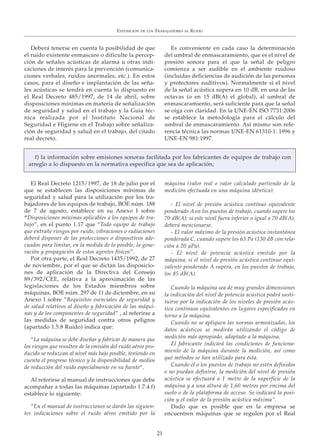 Deberá tenerse en cuenta la posibilidad de que
el ruido existente enmascare o dificulte la percep-
ción de señales acústicas de alarma u otras indi-
caciones de interés para la prevención (comunica-
ciones verbales, ruidos anormales, etc.). En estos
casos, para el diseño e implantación de las seña-
les acústicas se tendrá en cuenta lo dispuesto en
el Real Decreto 485/1997, de 14 de abril, sobre
disposiciones mínimas en materia de señalización
de seguridad y salud en el trabajo y la Guía téc-
nica realizada por el Instituto Nacional de
Seguridad e Higiene en el Trabajo sobre señaliza-
ción de seguridad y salud en el trabajo, del citado
real decreto.
Es conveniente en cada caso la determinación
del umbral de enmascaramiento, que es el nivel de
presión sonora para el que la señal de peligro
comienza a ser audible en el ambiente ruidoso
(incluidas deficiencias de audición de las personas
y protectores auditivos). Normalmente si el nivel
de la señal acústica supera en 10 dB, en una de las
octavas (o en 15 dB(A) el global), al umbral de
enmascaramiento, será suficiente para que la señal
se oiga con claridad. En la UNE-EN ISO 7731:2006
se establece la metodología para el cálculo del
umbral de enmascaramiento. Así mismo son refe-
rencia técnica las normas UNE-EN 61310-1: 1996 y
UNE-EN 981:1997.
EXPOSICIÓN DE LOS TRABAJADORES AL RUIDO
21
El Real Decreto 1215/1997, de 18 de julio por el
que se establecen las disposiciones mínimas de
seguridad y salud para la utilización por los tra-
bajadores de los equipos de trabajo, BOE núm. 188
de 7 de agosto, establece en su Anexo I sobre
“Disposiciones mínimas aplicables a los equipos de tra-
bajo”, en el punto 1.17 que “Todo equipo de trabajo
que entrañe riesgos por ruido, vibraciones o radiaciones
deberá disponer de las protecciones o dispositivos ade-
cuados para limitar, en la medida de lo posible, la gene-
ración y propagación de estos agentes físicos”.
Por otra parte, el Real Decreto 1435/1992, de 27
de noviembre, por el que se dictan las disposicio-
nes de aplicación de la Directiva del Consejo
89/392/CEE, relativa a la aproximación de las
legislaciones de los Estados miembros sobre
máquinas, BOE núm. 297 de 11 de diciembre, en su
Anexo I sobre “Requisitos esenciales de seguridad y
de salud relativos al diseño y fabricación de las máqui-
nas y de los componentes de seguridad” , al referirse a
las medidas de seguridad contra otros peligros
(apartado 1.5.8 Ruido) indica que:
“La máquina se debe diseñar y fabricar de manera que
los riesgos que resulten de la emisión del ruido aéreo pro-
ducido se reduzcan al nivel más bajo posible, teniendo en
cuenta el progreso técnico y la disponibilidad de medios
de reducción del ruido especialmente en su fuente”.
Al referirse al manual de instrucciones que debe
acompañar a todas las máquinas (apartado 1.7.4.f)
establece lo siguiente:
“En el manual de instrucciones se darán las siguien-
tes indicaciones sobre el ruido aéreo emitido por la
máquina (valor real o valor calculado partiendo de la
medición efectuada en una máquina idéntica):
- El nivel de presión acústica contínuo equivalente
ponderado A en los puestos de trabajo, cuando supere los
70 dB(A); si este nivel fuera inferior o igual a 70 dB(A),
deberá mencionarse.
- El valor máximo de la presión acústica instantánea
ponderada C, cuando supere los 63 Pa (130 dB con rela-
ción a 20 μPa).
- El nivel de potencia acústica emitido por la
máquina, si el nivel de presión acústica continuo equi-
valente ponderado A supera, en los puestos de trabajo,
los 85 dB(A).
Cuando la máquina sea de muy grandes dimensiones
la indicación del nivel de potencia acústica podrá susti-
tuirse por la indicación de los niveles de presión acús-
tica continuos equivalentes en lugares especificados en
torno a la máquina.
Cuando no se apliquen las normas armonizadas, los
datos acústicos se medirán utilizando el código de
medición más apropiado, adaptado a la máquina.
El fabricante indicará las condiciones de funciona-
miento de la máquina durante la medición, así como
qué métodos se han utilizado para ésta.
Cuando el o los puestos de trabajo no estén definidos
o no puedan definirse, la medición del nivel de presión
acústica se efectuará a 1 metro de la superficie de la
máquina y a una altura de 1,60 metros por encima del
suelo o de la plataforma de acceso. Se indicará la posi-
ción y el valor de la presión acústica máxima”.
Dado que es posible que en la empresa se
encuentren máquinas que se regulen por el Real
f) la información sobre emisiones sonoras facilitada por los fabricantes de equipos de trabajo con
arreglo a lo dispuesto en la normativa específica que sea de aplicación;
 