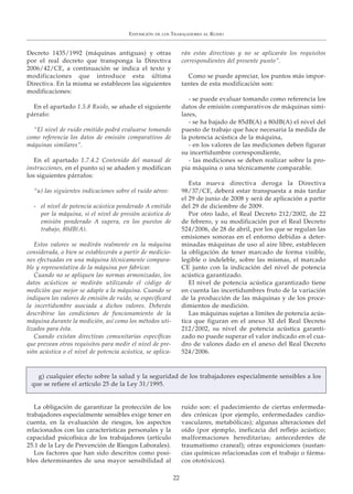 Decreto 1435/1992 (máquinas antiguas) y otras
por el real decreto que transponga la Directiva
2006/42/CE, a continuación se indica el texto y
modificaciones que introduce esta última
Directiva. En la misma se establecen las siguientes
modificaciones:
En el apartado 1.5.8 Ruido, se añade el siguiente
párrafo:
“El nivel de ruido emitido podrá evaluarse tomando
como referencia los datos de emisión comparativos de
máquinas similares”.
En el apartado 1.7.4.2 Contenido del manual de
instrucciones, en el punto u) se añaden y modifican
los siguientes párrafos:
“u) las siguientes indicaciones sobre el ruido aéreo:
- el nivel de potencia acústica ponderado A emitido
por la máquina, si el nivel de presión acústica de
emisión ponderado A supera, en los puestos de
trabajo, 80dB(A).
Estos valores se medirán realmente en la máquina
considerada, o bien se establecerán a partir de medicio-
nes efectuadas en una máquina técnicamente compara-
ble y representativa de la máquina por fabricar.
Cuando no se apliquen las normas armonizadas, los
datos acústicos se medirán utilizando el código de
medición que mejor se adapte a la máquina. Cuando se
indiquen los valores de emisión de ruido, se especificará
la incertidumbre asociada a dichos valores. Deberán
describirse las condiciones de funcionamiento de la
máquina durante la medición, así como los métodos uti-
lizados para ésta.
Cuando existan directivas comunitarias específicas
que prevean otros requisitos para medir el nivel de pre-
sión acústica o el nivel de potencia acústica, se aplica-
rán estas directivas y no se aplicarán los requisitos
correspondientes del presente punto”.
Como se puede apreciar, los puntos más impor-
tantes de esta modificación son:
- se puede evaluar tomando como referencia los
datos de emisión comparativos de máquinas simi-
lares,
- se ha bajado de 85dB(A) a 80dB(A) el nivel del
puesto de trabajo que hace necesaria la medida de
la potencia acústica de la máquina,
- en los valores de las mediciones deben figurar
su incertidumbre correspondiente,
- las mediciones se deben realizar sobre la pro-
pia máquina o una técnicamente comparable.
Esta nueva directiva deroga la Directiva
98/37/CE, deberá estar transpuesta a más tardar
el 29 de junio de 2008 y será de aplicación a partir
del 29 de diciembre de 2009.
Por otro lado, el Real Decreto 212/2002, de 22
de febrero, y su modificación por el Real Decreto
524/2006, de 28 de abril, por los que se regulan las
emisiones sonoras en el entorno debidas a deter-
minadas máquinas de uso al aire libre, establecen
la obligación de tener marcado de forma visible,
legible o indeleble, sobre las mismas, el marcado
CE junto con la indicación del nivel de potencia
acústica garantizado.
El nivel de potencia acústica garantizado tiene
en cuenta las incertidumbres fruto de la variación
de la producción de las máquinas y de los proce-
dimientos de medición.
Las máquinas sujetas a límites de potencia acús-
tica que figuran en el anexo XI del Real Decreto
212/2002, su nivel de potencia acústica garanti-
zado no puede superar el valor indicado en el cua-
dro de valores dado en el anexo del Real Decreto
524/2006.
La obligación de garantizar la protección de los
trabajadores especialmente sensibles exige tener en
cuenta, en la evaluación de riesgos, los aspectos
relacionados con las características personales y la
capacidad psicofísica de los trabajadores (artículo
25.1 de la Ley de Prevención de Riesgos Laborales).
Los factores que han sido descritos como posi-
bles determinantes de una mayor sensibilidad al
ruido son: el padecimiento de ciertas enfermeda-
des crónicas (por ejemplo, enfermedades cardio-
vasculares, metabólicas); algunas alteraciones del
oído (por ejemplo, ineficacia del reflejo acústico;
malformaciones hereditarias; antecedentes de
traumatismo craneal); otras exposiciones (sustan-
cias químicas relacionadas con el trabajo o fárma-
cos ototóxicos).
EXPOSICIÓN DE LOS TRABAJADORES AL RUIDO
22
g) cualquier efecto sobre la salud y la seguridad de los trabajadores especialmente sensibles a los
que se refiere el artículo 25 de la Ley 31/1995.
 