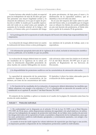 A estos factores cabe añadir la edad, en especial
para los trabajadores de más de 50 años que pue-
den presentar una mayor fragilidad coclear y la
situación de embarazo, en la que el sujeto de pro-
tección es doble: la madre por la posible repercu-
sión del ruido en su salud como, por ejemplo, el
aumento de la tensión arterial, de la fatiga y del
estrés; y el futuro niño, por el aumento del riesgo
de parto pre-término, de bajo peso al nacer y la
disminución de la capacidad auditiva, que se
identifica a los 4-10 años de edad.
En el caso del impacto del ruido sobre la audi-
ción del futuro niño, es aconsejable que en ningún
caso se rebasen los límites de acción establecidos
en este real decreto (de preferencia, el límite infe-
rior) a partir de la semana 25 de gestación.
La evaluación de riesgos deberá tener en cuenta
la realización de horas extras u otras prolongacio-
nes similares de la jornada de trabajo, sean o no
esporádicas.
La evaluación de riesgos deberá tener en cuenta
los resultados de la vigilancia de la salud, así
como la información disponible procedente de
otras fuentes de carácter bibliográfico de recono-
cida solvencia, tales como las citadas en el artículo
5.3 d) del Real Decreto 39/1997 por el que se
aprueba el Reglamento de los Servicios de
Prevención.
La capacidad de atenuación de los protectores
auditivos depende de las características de los
mismos, así como de las características del ruido.
El Apéndice 4 ofrece los datos adecuados para la
evaluación de dicha capacidad.
El conjunto de las medidas a aplicar se resume en el cuadro de la página 22, tomando como base los
niveles de ruido medidos.
EXPOSICIÓN DE LOS TRABAJADORES AL RUIDO
23
h) la prolongación de la exposición al ruido después del horario de trabajo bajo responsabilidad del
empresario;
i) la información apropiada derivada de la vigilancia de la salud, incluida la información científico-
técnica publicada, en la medida en que sea posible;
j) la disponibilidad de protectores auditivos con las características de atenuación adecuadas.
6. En función de los resultados de la evaluación, el empresario deberá determinar las medidas que
deban adoptarse con arreglo a los artículos 4, 7, 8 y 9, planificando su ejecución de acuerdo con lo
establecido en el capítulo II, sección 2ª del Real Decreto 39/1997.
1. De conformidad con lo dispuesto en el artículo 17.2 de la Ley 31/1995 y en el Real Decreto
773/1997, de 30 de mayo, sobre disposiciones mínimas de seguridad y de salud relativas a la utiliza-
ción por los trabajadores de equipos de protección individual, de no haber otros medios de prevenir
los riesgos derivados de la exposición al ruido, se pondrán a disposición de los trabajadores, para que
los usen, protectores auditivos individuales apropiados y correctamente ajustados, con arreglo a las
siguientes condiciones:
a) cuando el nivel de ruido supere los valores inferiores de exposición que dan lugar a una acción,
el empresario pondrá a disposición de los trabajadores protectores auditivos individuales;
Artículo 7. Protección individual.
 