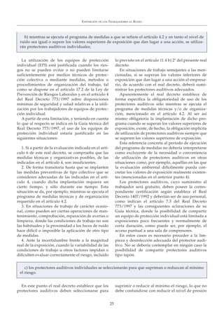 La utilización de los equipos de protección
individual (EPI) está justificada cuando los ries-
gos no se pueden evitar o no pueden limitarse
suficientemente por medios técnicos de protec-
ción colectiva o mediante medidas, métodos o
procedimientos de organización del trabajo, tal
como se dispone en el artículo 17.2 de la Ley de
Prevención de Riesgos Laborales y en el artículo 4
del Real Decreto 773/1997 sobre disposiciones
mínimas de seguridad y salud relativas a la utili-
zación por los trabajadores de equipos de protec-
ción individual.
A partir de esta limitación, y teniendo en cuenta
lo que al respecto se indica en la Guía técnica del
Real Decreto 773/1997, el uso de los equipos de
protección individual estaría justificado en las
siguientes situaciones:
1. Si a partir de la evaluación indicada en el artí-
culo 6 de este real decreto, se comprueba que las
medidas técnicas y organizativas posibles, de las
indicadas en el artículo 4, son insuficientes.
2. De forma transitoria hasta que se implanten
las medidas preventivas de tipo colectivo que se
consideren adecuadas de las indicadas en el artí-
culo 4, cuando dicha implantación requiera un
cierto tiempo, y sólo durante ese tiempo. Esta
situación se da, por ejemplo, mientras se ejecuta el
programa de medidas técnicas y de organización
requerido en el artículo 4.2.
3. En situaciones de trabajo de carácter ocasio-
nal, como pueden ser ciertas operaciones de man-
tenimiento, comprobación, reparación de averías o
limpieza, donde las condiciones de trabajo no son
las habituales y la proximidad a los focos de ruido
hace difícil o imposible la aplicación de otro tipo
de medidas.
4. Ante la incertidumbre frente a la magnitud
real de la exposición, cuando la variabilidad de las
condiciones de trabajo u otros factores impidan o
dificulten evaluar correctamente el riesgo, incluido
lo previsto en el artículo 11.4 b) 2º del presente real
decreto.
En situaciones de trabajo semejantes a las men-
cionadas, si se superan los valores inferiores de
exposición que dan lugar a una acción el empresa-
rio, de acuerdo con el real decreto, deberá sumi-
nistrar los protectores auditivos adecuados.
Aparentemente el real decreto establece de
forma específica la obligatoriedad de uso de los
protectores auditivos sólo mientras se ejecuta el
programa de medidas técnicas y/o de organiza-
ción, mencionado en el artículo 4.2. Al ser así
mismo obligatoria la implantación de dicho pro-
grama cuando se superan los valores superiores de
exposición, existe, de hecho, la obligación implícita
de utilización de protectores auditivos siempre que
se superen los valores superiores de exposición.
Esta referencia concreta al periodo de ejecución
del programa de medidas no debería interpretarse
como excluyente de la necesidad o conveniencia
de utilización de protectores auditivos en otras
situaciones como, por ejemplo, aquéllas en las que
la evaluación ambiental difícilmente pueda con-
cretar los valores de exposición realmente existen-
tes (mencionadas en el anterior punto 4).
Los protectores auditivos, cuyo suministro al
trabajador será gratuito, deben poseer la corres-
pondiente certificación según establece el Real
Decreto 1407/1992 y deberían ser de uso personal,
como indican el artículo 7.3 del Real Decreto
773/1997 y las consiguientes aclaraciones de su
Guía técnica, donde la posibilidad de compartir
un equipo de protección individual está limitada a
exposiciones poco frecuentes y normalmente de
corta duración, como puede ser, por ejemplo, el
acceso puntual a una sala de compresores.
En estos casos es necesario proceder a la lim-
pieza y desinfección adecuada del protector audi-
tivo. No se debería contemplar en ningún caso la
posibilidad de compartir protectores auditivos
tipo tapón.
En este punto el real decreto establece que los
protectores auditivos deben seleccionarse para
suprimir o reducir al mínimo el riesgo, lo que no
debe confundirse con reducir el nivel de presión
EXPOSICIÓN DE LOS TRABAJADORES AL RUIDO
25
b) mientras se ejecuta el programa de medidas a que se refiere el artículo 4.2 y en tanto el nivel de
ruido sea igual o supere los valores superiores de exposición que dan lugar a una acción, se utiliza-
rán protectores auditivos individuales;
c) los protectores auditivos individuales se seleccionarán para que supriman o reduzcan al mínimo
el riesgo.
 