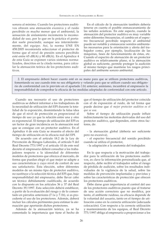 sonora al mínimo. Cuando los protectores auditi-
vos ofrecen una atenuación excesiva y el ruido
percibido es mucho menor que el ambiental, la
sensación de aislamiento incrementa la incomo-
didad de uso, por lo que en la práctica el porta-
dor suele prescindir, aunque sea intermitente-
mente, del equipo. Así, la norma UNE EN
458:2005 recomienda seleccionar el protector de
forma que el nivel de presión sonora percibido
esté entre 65 dB(A) y 80 dB(A). En el Apéndice 4
de esta Guía se exponen varios sistemas norma-
lizados, descritos en la citada norma, para calcu-
lar la atenuación teórica de los protectores audi-
tivos.
En el cálculo de la atenuación también debería
tenerse en cuenta el posible enmascaramiento de
las señales acústicas. En este aspecto, cuando la
atenuación del protector auditivo es muy variable
entre diferentes frecuencias, el cambio en el espec-
tro frecuencial percibido respecto al ambiental
puede ser notable y enmascarar sonidos ambienta-
les necesarios para la orientación y alerta del tra-
bajador como, por ejemplo, localización de las
máquinas, fases de funcionamiento de éstas, etc.
Cuando el espectro de atenuación de un protector
auditivo es relativamente plano, si la atenuación
global es suficiente, permite proteger la audición
al mismo tiempo que mantiene los rasgos princi-
pales del ambiente sonoro ambiental.
Cuando sea necesario el uso de protectores
auditivos se deberá informar a los trabajadores de
la necesidad de utilización del EPI durante la tota-
lidad de la exposición, desmintiendo la falsa idea
de que el nivel de protección es proporcional al
tiempo de uso ya que la relación entre una y otro
es exponencial. El tiempo de utilización del EPI es
un factor de gran incidencia en la atenuación real
que se consigue con un protector auditivo. En el
Apéndice 4 de esta Guía se muestra el efecto del
tiempo de utilización en la eficacia real del EPI.
De acuerdo con el artículo 18.2 de la Ley de
Prevención de Riesgos Laborales, el artículo 9 del
Real Decreto 773/1997 y el artículo 10 de este real
decreto el empresario deberá consultar a los traba-
jadores respecto a la idoneidad de diferentes
modelos de protectores que ofrezca el mercado, de
forma que puedan elegir el que mejor se adapte a
sus características y cuyo nivel de confort de uso
sea satisfactorio. Esta elección, sobre diferentes
modelos de un mismo tipo de protector auditivo,
no sustituye a la selección técnica del EPI que, bajo
responsabilidad del empresario, debe llevar cabo
un técnico debidamente cualificado, de acuerdo
con lo dispuesto en los artículos 36 y 37 del Real
Decreto 39/1997. Esta selección deberá establecer,
a partir de la evaluación del riesgo y de lo comen-
tado en párrafos anteriores (7.1a y 7.1b), si es pro-
cedente el uso de los protectores. Además, deberá
incluir los cálculos pertinentes para estimar la ate-
nuación que aportarán dichos protectores.
Además de la atenuación teórica, ya se ha
comentado la importancia que tiene el hecho de
que el tiempo de utilización del protector coincida
con el de exposición al ruido, de tal forma que
puede decirse que el mejor protector auditivo es el
que se usa.
Sobre el tiempo de utilización puede influir
indirectamente las molestias derivadas del uso del
protector auditivo, que dependen, entre otros fac-
tores, de:
- la atenuación global (debería ser suficiente
pero no excesiva),
- el espectro frecuencial del sonido percibido
cuando se utiliza el protector,
- la adaptación a la anatomía del trabajador.
En lo que respecta a la motivación del trabaja-
dor para la utilización de los protectores auditi-
vos, es clave la información personalizada que, al
respecto, debe recibir el trabajador sobre el riesgo
de pérdida de audición, sobre los resultados indi-
viduales de la vigilancia de la salud, sobre las
medidas de prevención implantadas y previstas y
sobre las características de protección que ofrecen
los protectores auditivos.
Debe darse gran importancia al control del uso
de los protectores auditivos puesto que al tratarse
de una acción correctora que no modifica, por
tanto, el ambiente ruidoso, su eficacia depende de
la voluntad del usuario, tanto en el tiempo de uti-
lización como en la correcta utilización (adecuada
colocación). Con respecto a la correcta utilización
y mantenimiento de los equipos, el Real Decreto
773/1997 obliga al empresario a proporcionar a los
EXPOSICIÓN DE LOS TRABAJADORES AL RUIDO
26
2. El empresario deberá hacer cuanto esté en su mano para que se utilicen protectores auditivos,
fomentando su uso cuando éste no sea obligatorio y velando para que se utilicen cuando sea obligato-
rio de conformidad con lo previsto en el apartado 1.b) anterior; asimismo, incumbirá al empresario la
responsabilidad de comprobar la eficacia de las medidas adoptadas de conformidad con este artículo.
 