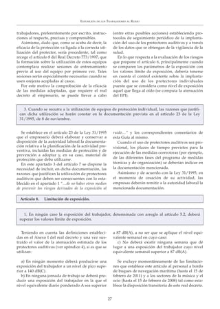 trabajadores, preferentemente por escrito, instruc-
ciones al respecto, precisas y comprensibles.
Asimismo, dado que, como se acaba de decir, la
eficacia de la protección va ligada a la correcta uti-
lización del protector, sería procedente, tal como
recoge el artículo 8 del Real Decreto 773/1997, que
la formación sobre la utilización de estos equipos
contemplara realizar sesiones de entrenamiento
previo al uso del equipo por primera vez. Tales
sesiones serán especialmente necesarias cuando se
usen orejeras acopladas al casco.
Por este motivo la comprobación de la eficacia
de las medidas adoptadas, que requiere el real
decreto al empresario, se puede llevar a cabo
(entre otras posibles acciones) estableciendo pro-
tocolos de seguimiento periódico de la implanta-
ción del uso de los protectores auditivos y a través
de los datos que se obtengan de la vigilancia de la
salud.
En lo que respecta a la evaluación de los riesgos
que propone el artículo 6, principalmente cuando
se comparen los parámetros de la exposición con
los valores límite de exposición, debería tenerse
en cuenta el control existente sobre la implanta-
ción del uso de los protectores individuales
puesto que se considera como nivel de exposición
aquel que llega al oído (se computa la atenuación
del EPI).
Se establece en el artículo 23 de la Ley 31/1995
que el empresario deberá elaborar y conservar a
disposición de la autoridad laboral la documenta-
ción relativa a la planificación de la actividad pre-
ventiva, incluidas las medidas de protección y de
prevención a adoptar y, en su caso, material de
protección que deba utilizarse.
En este apartado 3 del artículo 7 se dispone la
necesidad de incluir, en dicha documentación, las
razones que justifican la utilización de protectores
auditivos que deben ser consecuentes con lo esta-
blecido en el apartado 1 “…de no haber otros medios
de prevenir los riesgos derivados de la exposición al
ruido…” y los correspondientes comentarios de
esta Guía al mismo.
Cuando el uso de protectores auditivos sea pro-
visional, los plazos de tiempo previstos para la
ejecución de las medidas correctoras (por ejemplo,
de las diferentes fases del programa de medidas
técnicas y de organización) se deberían indicar en
la documentación mencionada.
Asimismo y de acuerdo con la Ley 31/1995, en
el momento de cesación de su actividad, las
empresas deberán remitir a la autoridad laboral la
mencionada documentación.
Teniendo en cuenta las definiciones estableci-
das en el Anexo I del real decreto y una vez sus-
traído el valor de la atenuación estimada de los
protectores auditivos (ver apéndice 4), si es que se
utilizan:
a) En ningún momento deberá producirse una
exposición del trabajador a un nivel de pico supe-
rior a 140 dB(C).
b) En ninguna jornada de trabajo se deberá pro-
ducir una exposición del trabajador en la que el
nivel equivalente diario ponderado A sea superior
a 87 dB(A), a no ser que se aplique el nivel equi-
valente semanal en cuyo caso:
c) No deberá existir ninguna semana que dé
lugar a una exposición del trabajador cuyo nivel
equivalente semanal superior a 87 dB(A).
Se excluye momentáneamente de las limitacio-
nes que establece este artículo al personal a bordo
de buques de navegación marítima (hasta el 15 de
febrero de 2011) y a los sectores de la música y el
ocio (hasta el 15 de febrero de 2008) tal como esta-
blece la disposición transitoria de este real decreto.
EXPOSICIÓN DE LOS TRABAJADORES AL RUIDO
27
3. Cuando se recurra a la utilización de equipos de protección individual, las razones que justifi-
can dicha utilización se harán constar en la documentación prevista en el artículo 23 de la Ley
31/1995, de 8 de noviembre.
1. En ningún caso la exposición del trabajador, determinada con arreglo al artículo 5.2, deberá
superar los valores límite de exposición.
Artículo 8. Limitación de exposición.
 
