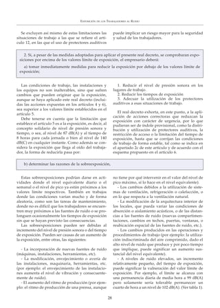 Se excluyen así mismo de estas limitaciones las
situaciones de trabajo a las que se refiere el artí-
culo 12, en las que el uso de protectores auditivos
puede implicar un riesgo mayor para la seguridad
y salud de los trabajadores.
Las condiciones de trabajo, las instalaciones y
los equipos no son inalterables, sino que sufren
cambios que pueden originar que la exposición,
aunque se haya aplicado este real decreto (inclui-
das las acciones expuestas en los artículos 4 y 6),
sea superior a los valores límite establecidos en el
artículo 5.
Debe tenerse en cuenta que la limitación que
establece el artículo 5 es a la exposición, es decir, al
concepto solidario de nivel de presión sonora y
tiempo, o sea, al nivel de 87 dB(A) y al tiempo de
8 horas para cada jornada o bien al nivel de 140
dB(C) en cualquier instante. Como además se con-
sidera la exposición que llega al oído del trabaja-
dor, la forma de reducirla pasa por:
1. Reducir el nivel de presión sonora en los
lugares de trabajo.
2. Reducir los tiempos de exposición
3. Adecuar la utilización de los protectores
auditivos a esas situaciones de trabajo.
El real decreto exhorta, en este punto, a la apli-
cación de acciones correctoras que reduzcan la
exposición con carácter de urgencia, por lo que
pudieran ser de índole provisional, como la distri-
bución y utilización de protectores auditivos, la
restricción de acceso o la limitación del tiempo de
exposición, hasta que se corrijan las condiciones
de trabajo de forma estable, tal como se indica en
el apartado 2c de este artículo y de acuerdo con el
esquema propuesto en el artículo 6.
Estas sobreexposiciones podrían darse en acti-
vidades donde el nivel equivalente diario o el
semanal o el nivel de pico ya están próximos a los
valores límite respectivos. También en trabajos
donde las condiciones varían mucho y de forma
aleatoria, como son las tareas de mantenimiento,
donde no es difícil que los trabajadores se encuen-
tren muy próximos a las fuentes de ruido o se pro-
longuen ocasionalmente los tiempos de exposición
sin que se hayan previsto las consecuencias.
Las sobreexposiciones pueden ser debidas al
incremento del nivel de presión sonora o del tiempo
de exposición. Pueden ser causas de un aumento de
la exposición, entre otras, las siguientes:
- La incorporación de nuevas fuentes de ruido
(máquinas, instalaciones, herramientas, etc).
- La modificación, envejecimiento o avería de
las instalaciones, maquinaria, herramientas, etc.
(por ejemplo: el envejecimiento de las instalacio-
nes aumenta el nivel de vibración y consecuente-
mente de ruido).
- El aumento del ritmo de producción (por ejem-
plo: el ritmo de producción de una prensa, aunque
no tiene por qué intervenir en el valor del nivel de
pico máximo, sí lo hace en el nivel equivalente).
- Los cambios debidos a la utilización de siste-
mas de ventilación, refrigeración o calefacción, o
en lo que respecta a la ventilación natural.
- La modificación de la arquitectura interior de
los locales, que pueda variar las condiciones de
absorción o aislamiento acústicos, o de las distan-
cias a las fuentes de ruido (nuevas compartimen-
taciones, cambios en techos, puertas, ventanas, o
reubicación espacial de las fuentes de ruido, etc.).
- Los cambios producidos en las operaciones y
procedimientos de trabajo (por ejemplo: la utiliza-
ción indiscriminada del aire comprimido, dado el
alto nivel de ruido que produce y por poco tiempo
que implique, puede significar un aumento sus-
tancial del nivel equivalente).
- A niveles de ruido elevados, un incremento
relativamente pequeño, del tiempo de exposición,
puede significar la vulneración del valor límite de
exposición. Por ejemplo, el límite se alcanza con
una permanencia diaria de media hora a 99 dB(A)
pero solamente sería tolerable permanecer un
cuarto de hora a un nivel de 102 dB(A). (Ver tabla 1).
EXPOSICIÓN DE LOS TRABAJADORES AL RUIDO
2828
2. Si, a pesar de las medidas adoptadas para aplicar el presente real decreto, se comprobaran expo-
siciones por encima de los valores límite de exposición, el empresario deberá:
a) tomar inmediatamente medidas para reducir la exposición por debajo de los valores límite de
exposición;
b) determinar las razones de la sobreexposición,
 