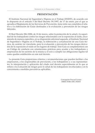 PRESENTACIÓN
El Instituto Nacional de Seguridad e Higiene en el Trabajo (INSHT), de acuerdo con
lo dispuesto en el artículo 5 del Real Decreto 39/1997, de 17 de enero, por el que se
aprueba el Reglamento de los Servicios de Prevención, tiene entre sus cometidos el rela-
tivo a la elaboración de Guías destinadas a la evaluación y prevención de los riesgos
laborales.
El Real Decreto 286/2006, de 10 de marzo, sobre la protección de la salud y la seguri-
dad de los trabajadores contra los riesgos relacionados con la exposición al ruido, enco-
mienda de manera específica, en su disposición adicional segunda, al Instituto Nacional
de Seguridad e Higiene en el Trabajo, la elaboración y actualización de una Guía téc-
nica, de carácter no vinculante, para la evaluación y prevención de los riesgos deriva-
dos de la exposición al ruido en los lugares de trabajo. Esta Guía se complementará con
un Código de conducta con orientaciones prácticas para ayudar a los trabajadores y
empresarios de los sectores de la música y el ocio a cumplir sus obligaciones legales tal
como quedan establecidas en este real decreto.
La presente Guía proporciona criterios y recomendaciones que pueden facilitar a los
empresarios, a los responsables de prevención, a los trabajadores y a sus representan-
tes, la interpretación y aplicación del citado real decreto especialmente en lo que se
refiere a la evaluación de riesgos para la salud de los trabajadores involucrados y en lo
concerniente a medidas preventivas aplicables.
EXPOSICIÓN DE LOS TRABAJADORES AL RUIDO
Concepción Pascual Lizana
DIRECTORA DEL INSHT
 