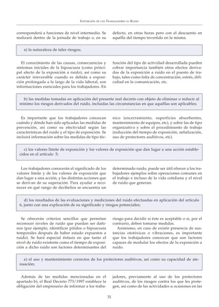 corresponderá a funciones de nivel intermedio. Se
realizará dentro de la jornada de trabajo o, en su
defecto, en otras horas pero con el descuento en
aquélla del tiempo invertido en la misma.
EXPOSICIÓN DE LOS TRABAJADORES AL RUIDO
31
El conocimiento de las causas, consecuencias y
síntomas iniciales de la hipoacusia (como princi-
pal efecto de la exposición a ruido), así como su
carácter irreversible cuando es debida a exposi-
ción prolongada a lo largo de la vida laboral, son
informaciones esenciales para los trabajadores. En
función del tipo de actividad desarrollada pueden
cobrar importancia también otros efectos deriva-
dos de la exposición a ruido en el puesto de tra-
bajo, tales como falta de concentración, estrés, difi-
cultad en la comunicación, etc.
Es importante que los trabajadores conozcan
cuándo y dónde han sido aplicadas las medidas de
prevención, así como su efectividad según las
características del ruido y el tipo de exposición. Se
incluirá información sobre las medidas de tipo téc-
nico (encerramiento, superficies absorbentes,
mantenimiento de equipos, etc), y sobre las de tipo
organizativo y sobre el procedimiento de trabajo
(reducción del tiempo de exposición, señalización,
uso de protectores auditivos, etc).
a) la naturaleza de tales riesgos;
b) las medidas tomadas en aplicación del presente real decreto con objeto de eliminar o reducir al
mínimo los riesgos derivados del ruido, incluidas las circunstancias en que aquéllas son aplicables;
Además de las medidas mencionadas en el
apartado b), el Real Decreto 773/1997 establece la
obligación del empresario de informar a los traba-
jadores, previamente al uso de los protectores
auditivos, de los riesgos contra los que les prote-
gen, así como de las actividades u ocasiones en las
e) el uso y mantenimiento correctos de los protectores auditivos, así como su capacidad de ate-
nuación;
Se ofrecerán criterios sencillos que permitan
reconocer niveles de ruido que puedan ser dañi-
nos (por ejemplo, identificar pitidos o hipoacusia
temporales después de haber estado expuestos a
ruido). Se hará especial énfasis en que tanto el
nivel de ruido existente como el tiempo de exposi-
ción a dicho ruido son factores determinantes del
riesgo para decidir si éste es aceptable o si, por el
contrario, deben tomarse medidas.
Asimismo, en caso de existir presencia de sus-
tancias ototóxicas o vibraciones, es importante
que los trabajadores conozcan que son factores
capaces de modular los efectos de la exposición a
ruido.
d) los resultados de las evaluaciones y mediciones del ruido efectuadas en aplicación del artículo
6, junto con una explicación de su significado y riesgos potenciales;
Los trabajadores conocerán el significado de los
valores límite y de los valores de exposición que
dan lugar a una acción, y las distintas acciones que
se derivan de su superación. Para ayudar a reco-
nocer en qué rango de decibelios se encuentra un
determinado ruido, puede ser útil ofrecer a los tra-
bajadores ejemplos sobre operaciones comunes en
el trabajo e incluso de la vida cotidiana y el nivel
de ruido que generan.
c) los valores límite de exposición y los valores de exposición que dan lugar a una acción estable-
cidos en el artículo 5;
 